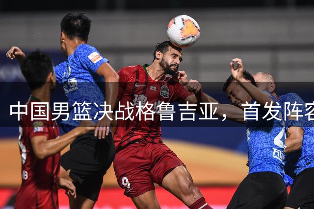 中国男篮决战格鲁吉亚，首发阵容大调整，高诗岩重磅回归又稳了