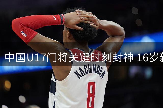 中国U17门将关键时刻封神 16岁新星冷面扑救惊艳全场