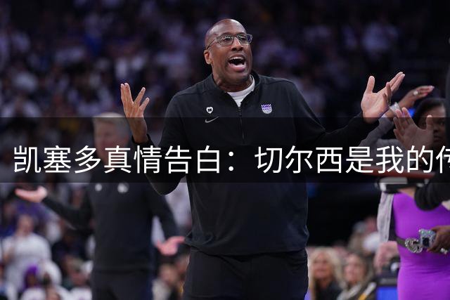 凯塞多真情告白：切尔西是我的传奇起点 盼与恩佐共创辉煌