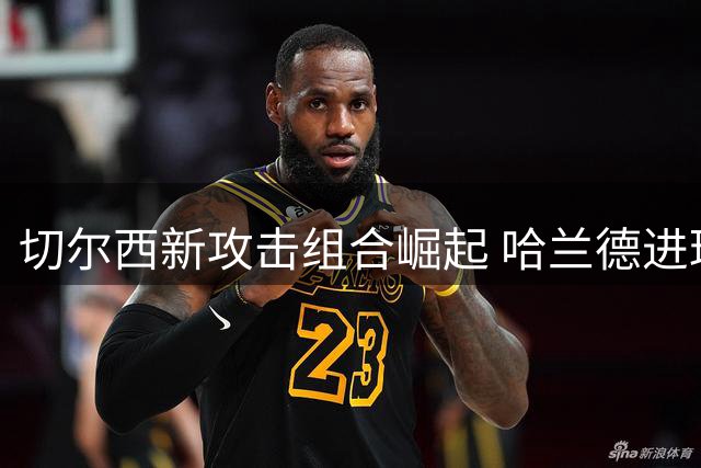 切尔西新攻击组合崛起 哈兰德进球纪录遇挑战
