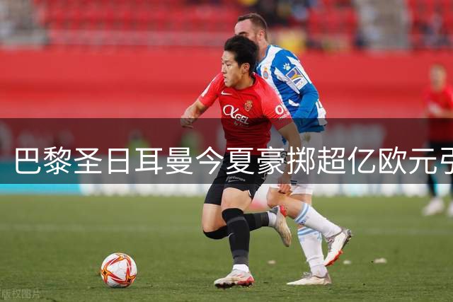 巴黎圣日耳曼今夏豪掷超亿欧元引援 法甲霸主地位再强化