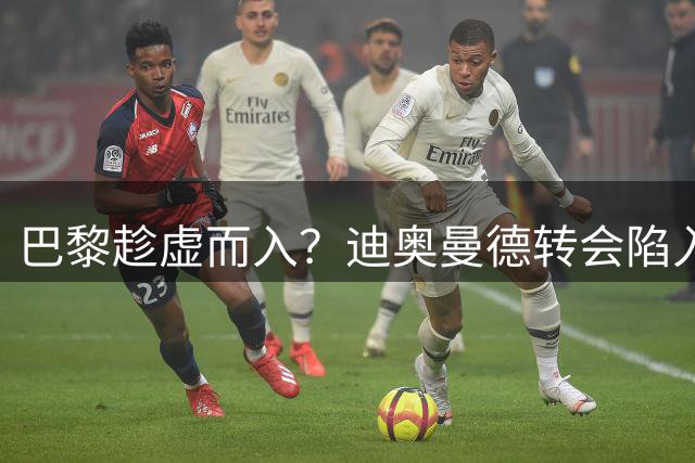 巴黎趁虚而入？迪奥曼德转会陷入僵局恐生变数