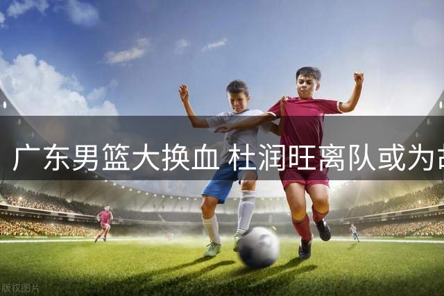 广东男篮大换血 杜润旺离队或为胡金秋加盟铺路