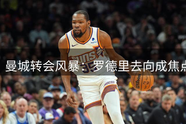 曼城转会风暴：罗德里去向成焦点，中场重塑计划曝光