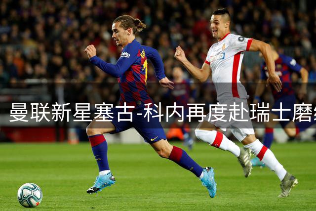 曼联新星塞古-科内再度赴瑞士磨练技艺