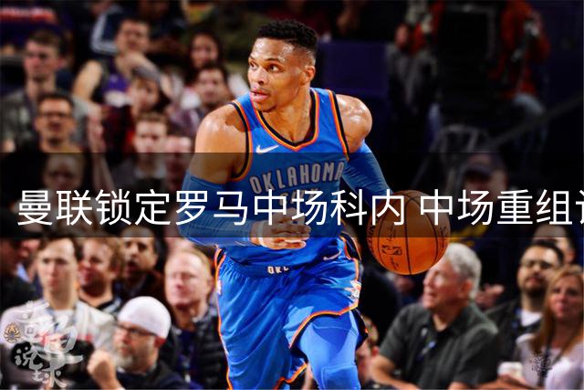 曼联锁定罗马中场科内 中场重组计划加速推进