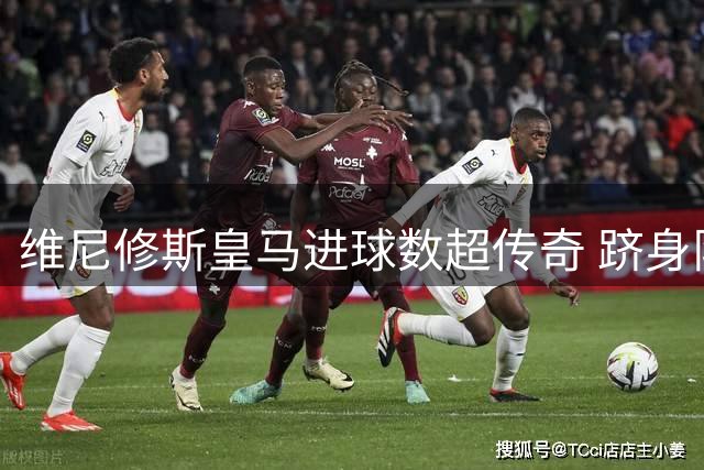维尼修斯皇马进球数超传奇 跻身队史射手榜前12
