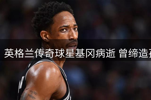英格兰传奇球星基冈病逝 曾缔造孙继海英超辉煌