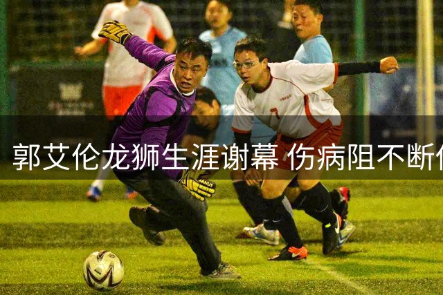 郭艾伦龙狮生涯谢幕 伤病阻不断传奇留名广州