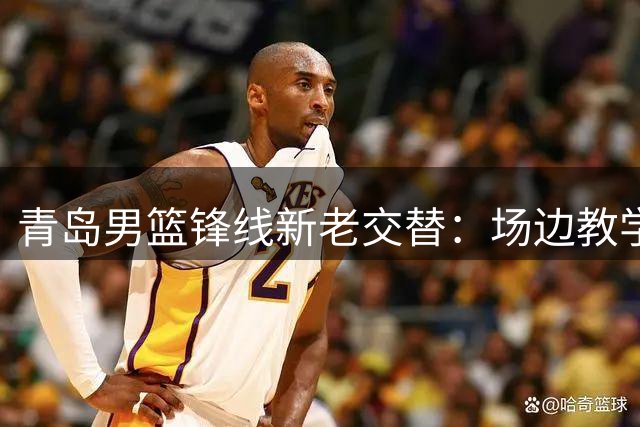 青岛男篮锋线新老交替：场边教学彰显球队传承精神