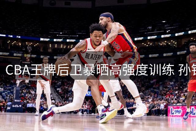 CBA王牌后卫暴晒高强度训练 孙铭徽康复进程曝光引球迷热议
